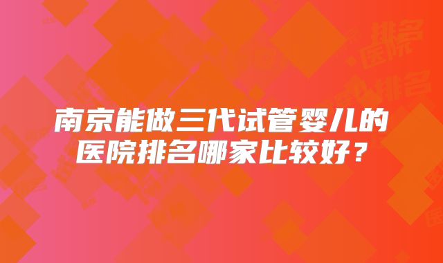 南京能做三代试管婴儿的医院排名哪家比较好？