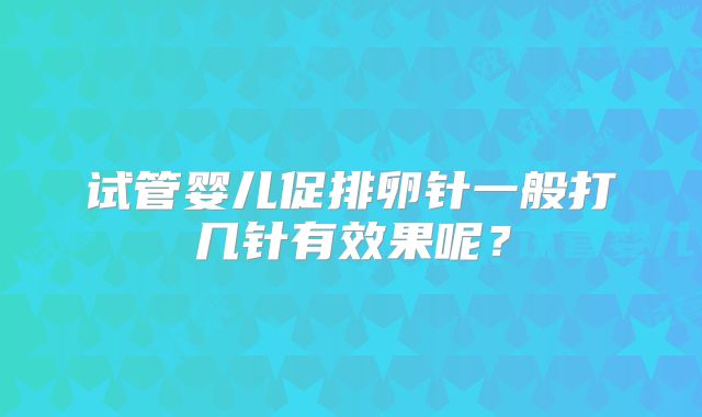 试管婴儿促排卵针一般打几针有效果呢？