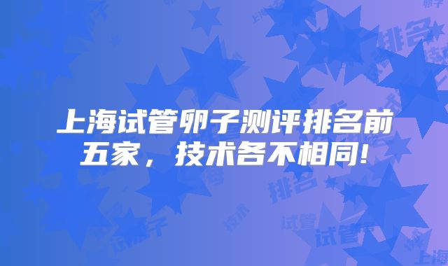 上海试管卵子测评排名前五家，技术各不相同!