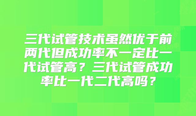 三代试管技术虽然优于前两代但成功率不一定比一代试管高?三代试管成功率比一代二代高吗?