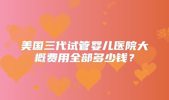 美国三代试管婴儿医院大概费用全部多少钱？