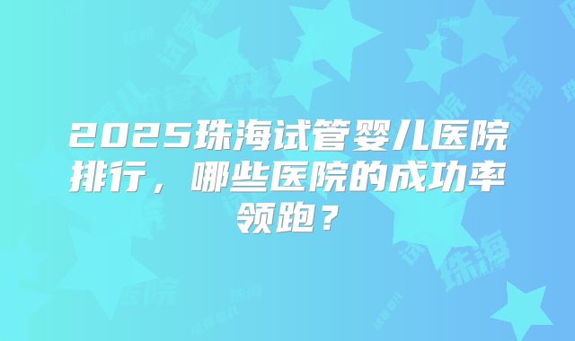 2025珠海试管婴儿医院排行，哪些医院的成功率领跑？