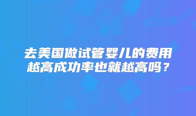 去美国做试管婴儿的费用越高成功率也就越高吗？