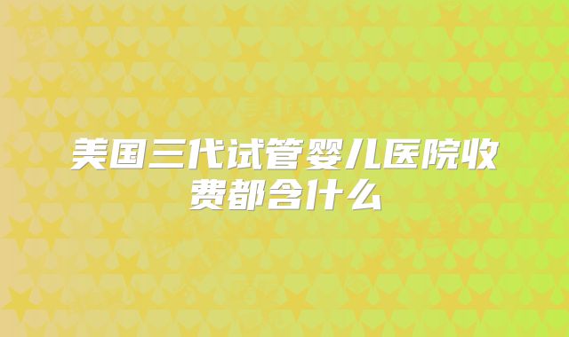 美国三代试管婴儿医院收费都含什么