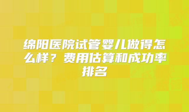 绵阳医院试管婴儿做得怎么样？费用估算和成功率排名