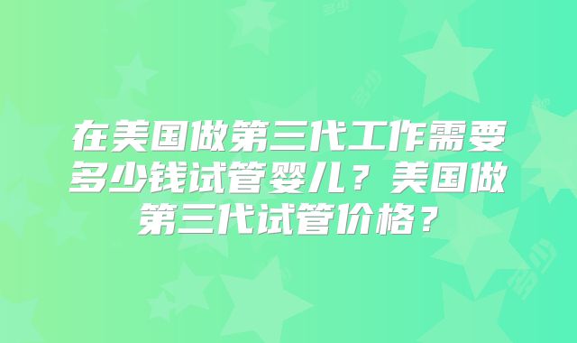 在美国做第三代工作需要多少钱试管婴儿？美国做第三代试管价格？