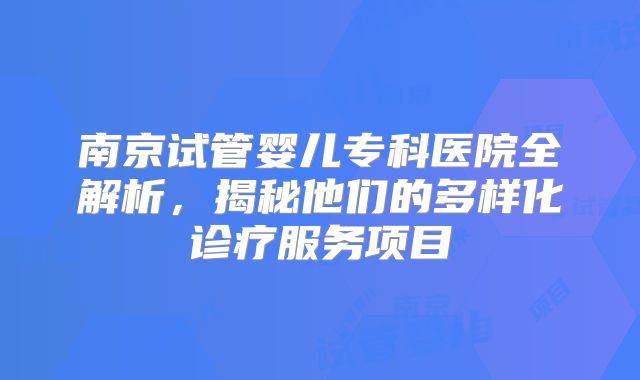 南京试管婴儿专科医院全解析，揭秘他们的多样化诊疗服务项目