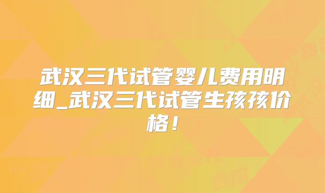 武汉三代试管婴儿费用明细_武汉三代试管生孩孩价格！