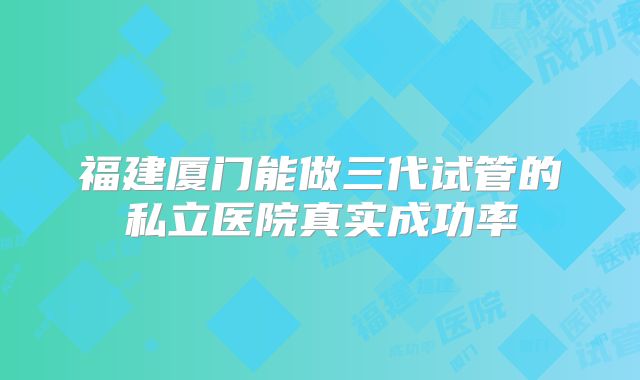 福建厦门能做三代试管的私立医院真实成功率