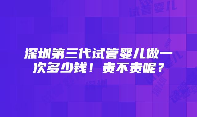 深圳第三代试管婴儿做一次多少钱！贵不贵呢？