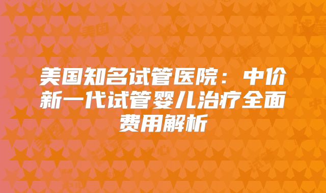 美国知名试管医院：中价新一代试管婴儿治疗全面费用解析