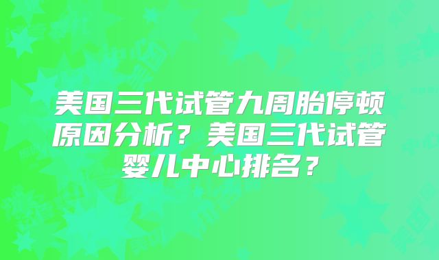 美国三代试管九周胎停顿原因分析？美国三代试管婴儿中心排名？