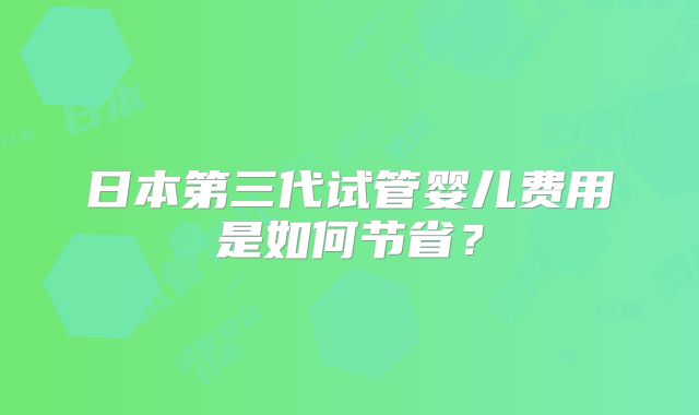 日本第三代试管婴儿费用是如何节省？
