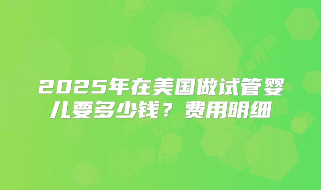 2025年在美国做试管婴儿要多少钱？费用明细