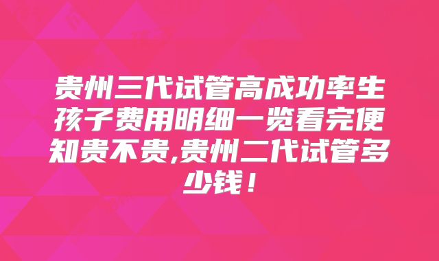 贵州三代试管高成功率生孩子费用明细一览看完便知贵不贵,贵州二代试管多少钱！