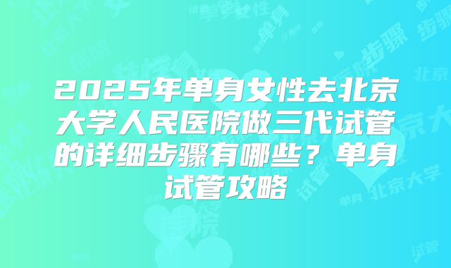 2025年单身女性去北京大学人民医院做三代试管的详细步骤有哪些？单身试管攻略