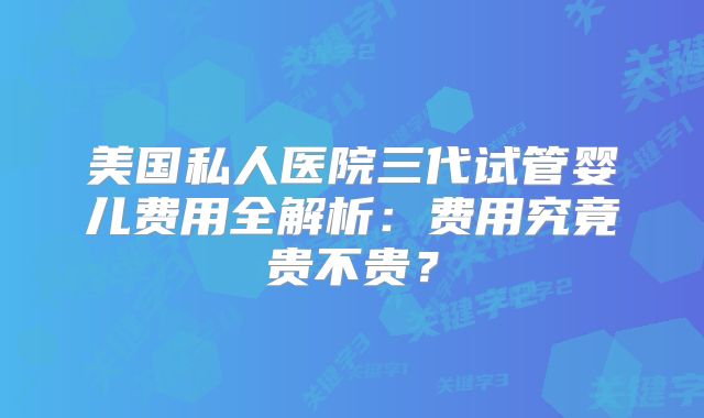 美国私人医院三代试管婴儿费用全解析：费用究竟贵不贵？