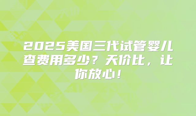 2025美国三代试管婴儿查费用多少？天价比，让你放心！