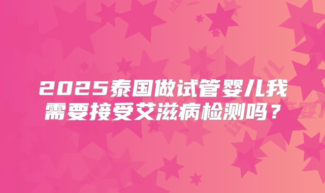 2025泰国做试管婴儿我需要接受艾滋病检测吗？