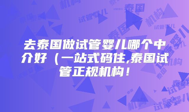 去泰国做试管婴儿哪个中介好（一站式码住,泰国试管正规机构！