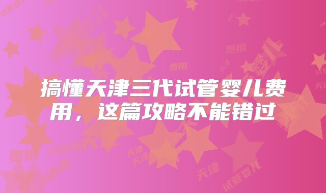 搞懂天津三代试管婴儿费用，这篇攻略不能错过