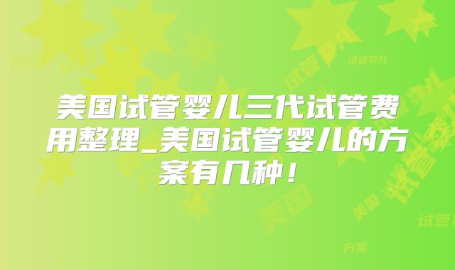 美国试管婴儿三代试管费用整理_美国试管婴儿的方案有几种！