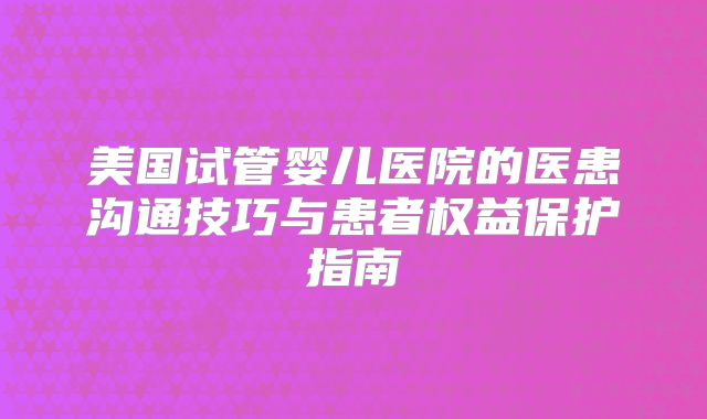 美国试管婴儿医院的医患沟通技巧与患者权益保护指南