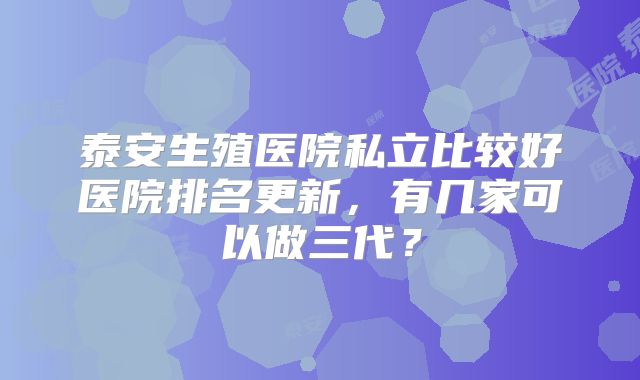 泰安生殖医院私立比较好医院排名更新，有几家可以做三代？
