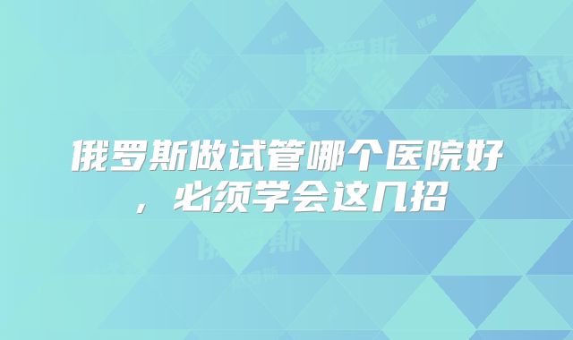俄罗斯做试管哪个医院好，必须学会这几招