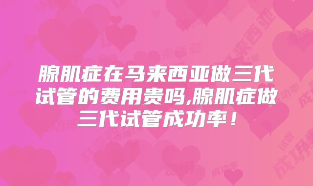 腺肌症在马来西亚做三代试管的费用贵吗,腺肌症做三代试管成功率！