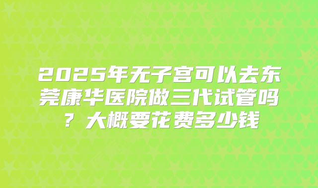 2025年无子宫可以去东莞康华医院做三代试管吗？大概要花费多少钱