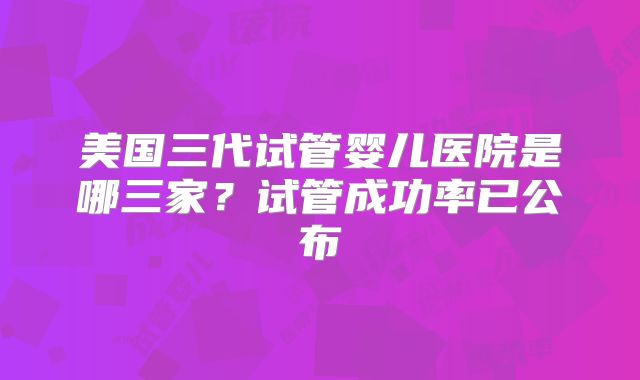 美国三代试管婴儿医院是哪三家？试管成功率已公布