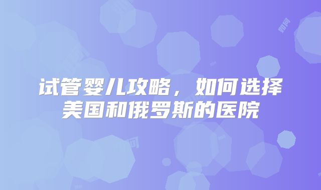 试管婴儿攻略，如何选择美国和俄罗斯的医院