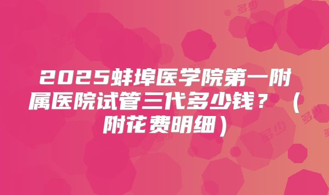 2025蚌埠医学院第一附属医院试管三代多少钱?(附花费明细)