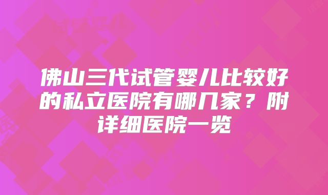 佛山三代试管婴儿比较好的私立医院有哪几家？附详细医院一览