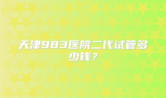 天津983医院二代试管多少钱？