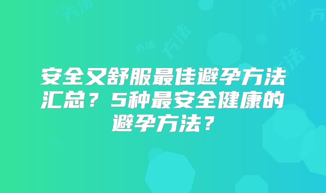 安全又舒服最佳避孕方法汇总？5种最安全健康的避孕方法？