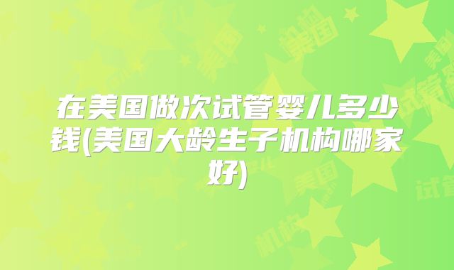 在美国做次试管婴儿多少钱(美国大龄生子机构哪家好)