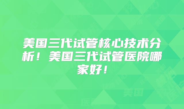 美国三代试管核心技术分析！美国三代试管医院哪家好！