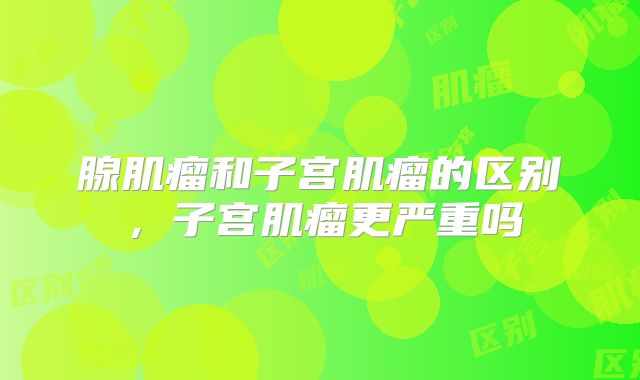 腺肌瘤和子宫肌瘤的区别，子宫肌瘤更严重吗