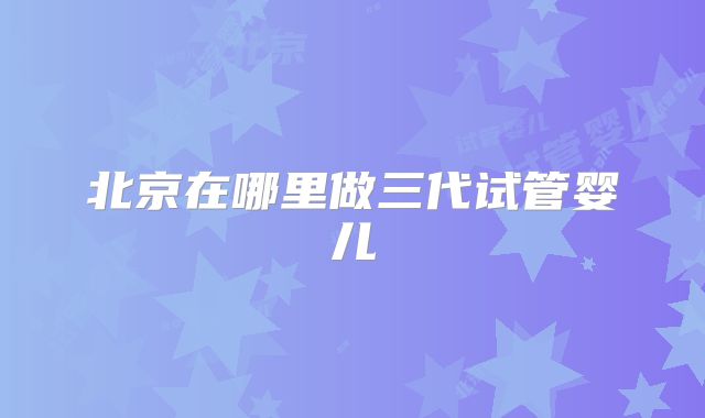 北京在哪里做三代试管婴儿