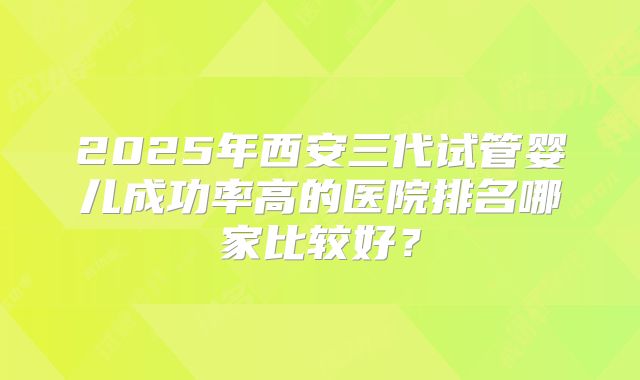 2025年西安三代试管婴儿成功率高的医院排名哪家比较好？