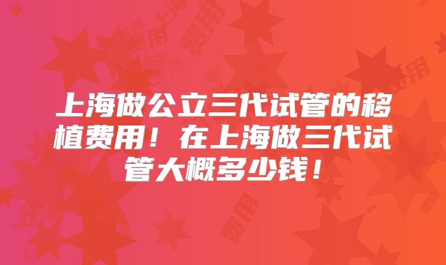 上海做公立三代试管的移植费用!在上海做三代试管大概多少钱!