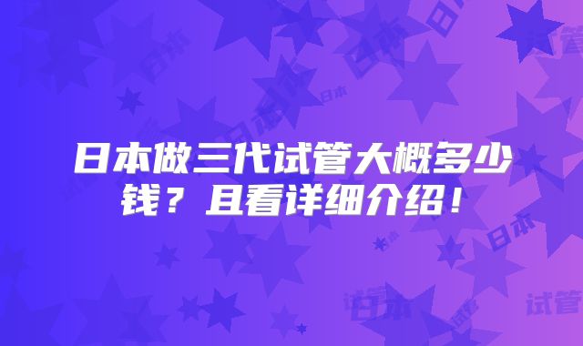 日本做三代试管大概多少钱？且看详细介绍！