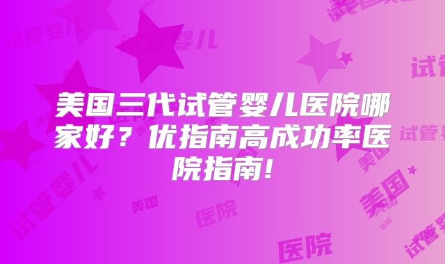 美国三代试管婴儿医院哪家好?优指南高成功率医院指南!