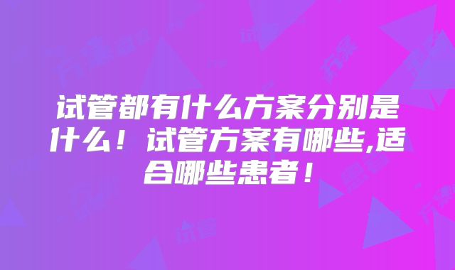 试管都有什么方案分别是什么!试管方案有哪些,适合哪些患者!