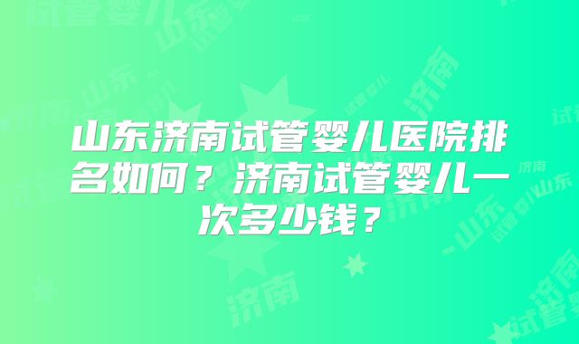 山东济南试管婴儿医院排名如何?济南试管婴儿一次多少钱?