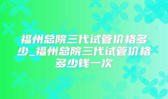 福州总院三代试管价格多少_福州总院三代试管价格多少钱一次