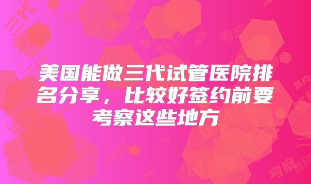 美国能做三代试管医院排名分享，比较好签约前要考察这些地方