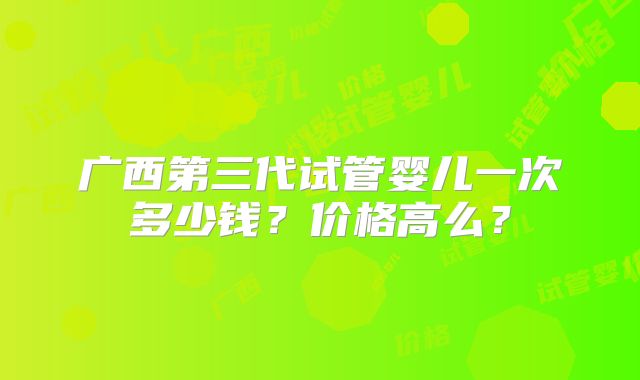 广西第三代试管婴儿一次多少钱？价格高么？